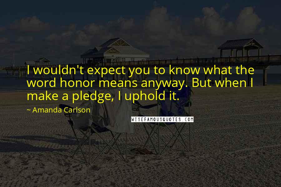 Amanda Carlson Quotes: I wouldn't expect you to know what the word honor means anyway. But when I make a pledge, I uphold it.