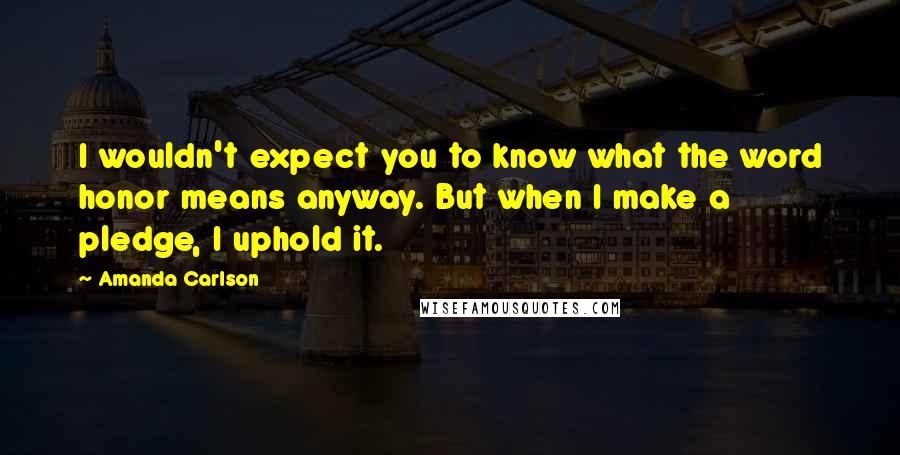 Amanda Carlson Quotes: I wouldn't expect you to know what the word honor means anyway. But when I make a pledge, I uphold it.