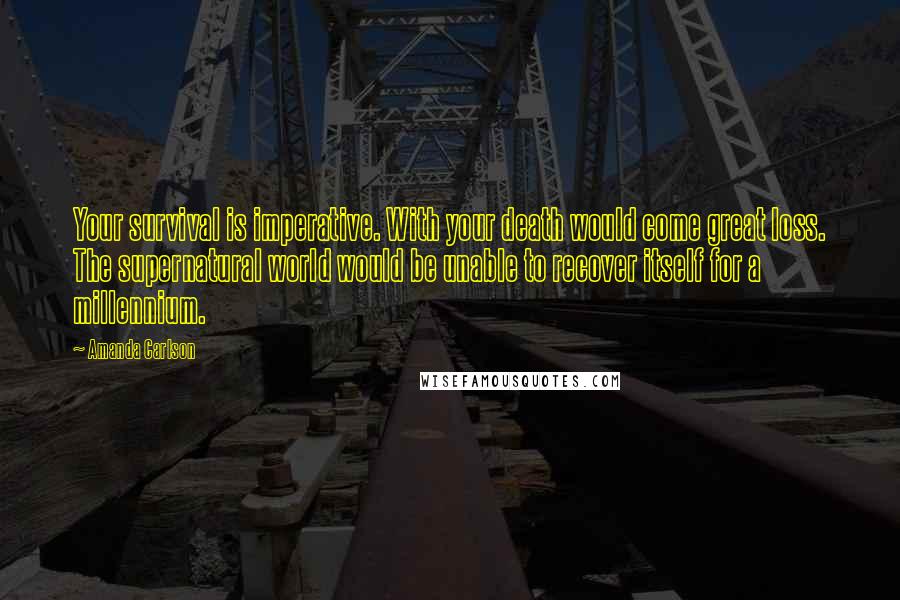 Amanda Carlson Quotes: Your survival is imperative. With your death would come great loss. The supernatural world would be unable to recover itself for a millennium.