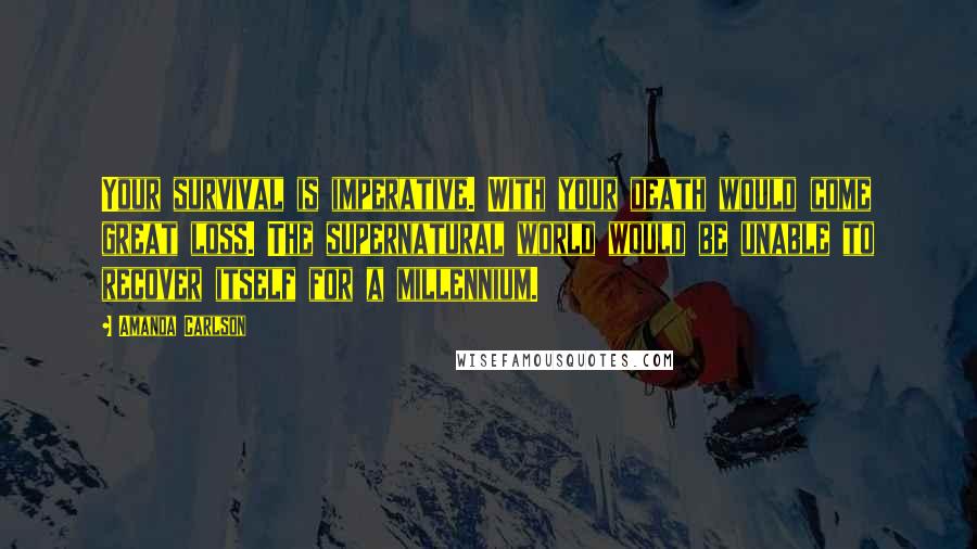 Amanda Carlson Quotes: Your survival is imperative. With your death would come great loss. The supernatural world would be unable to recover itself for a millennium.