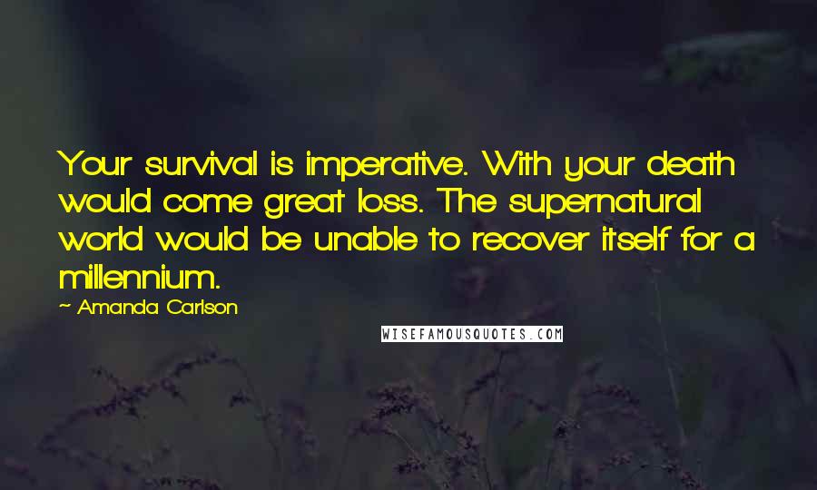 Amanda Carlson Quotes: Your survival is imperative. With your death would come great loss. The supernatural world would be unable to recover itself for a millennium.