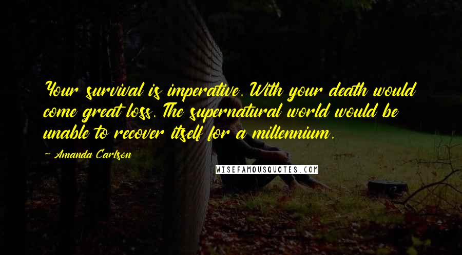Amanda Carlson Quotes: Your survival is imperative. With your death would come great loss. The supernatural world would be unable to recover itself for a millennium.