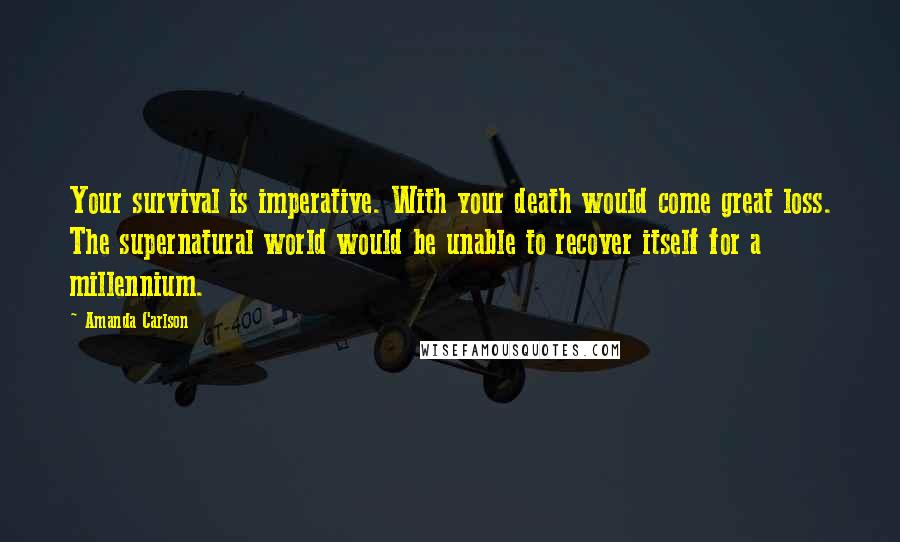 Amanda Carlson Quotes: Your survival is imperative. With your death would come great loss. The supernatural world would be unable to recover itself for a millennium.