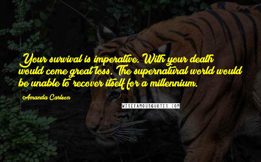 Amanda Carlson Quotes: Your survival is imperative. With your death would come great loss. The supernatural world would be unable to recover itself for a millennium.