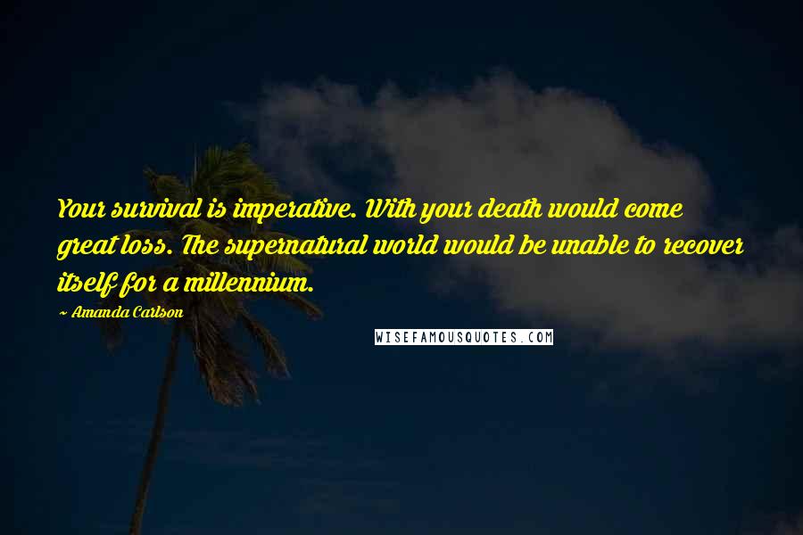 Amanda Carlson Quotes: Your survival is imperative. With your death would come great loss. The supernatural world would be unable to recover itself for a millennium.