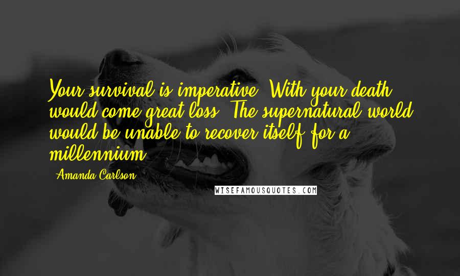 Amanda Carlson Quotes: Your survival is imperative. With your death would come great loss. The supernatural world would be unable to recover itself for a millennium.