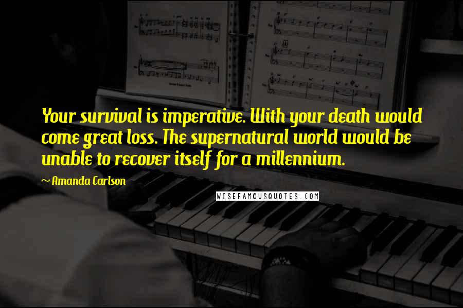 Amanda Carlson Quotes: Your survival is imperative. With your death would come great loss. The supernatural world would be unable to recover itself for a millennium.