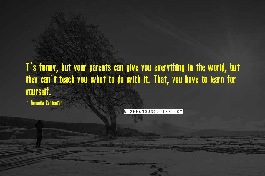 Amanda Carpenter Quotes: T's funny, but your parents can give you everything in the world, but they can't teach you what to do with it. That, you have to learn for yourself.