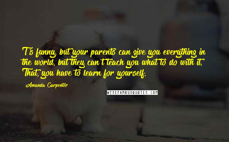 Amanda Carpenter Quotes: T's funny, but your parents can give you everything in the world, but they can't teach you what to do with it. That, you have to learn for yourself.