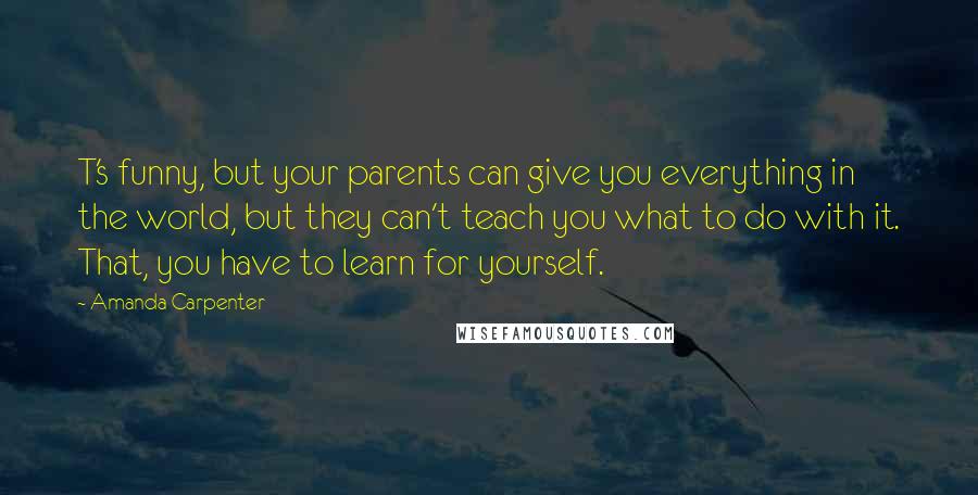 Amanda Carpenter Quotes: T's funny, but your parents can give you everything in the world, but they can't teach you what to do with it. That, you have to learn for yourself.