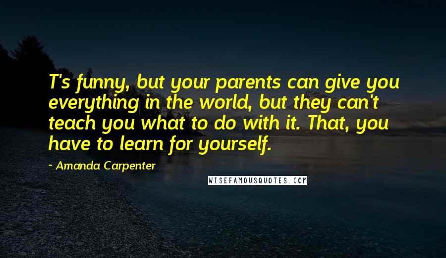 Amanda Carpenter Quotes: T's funny, but your parents can give you everything in the world, but they can't teach you what to do with it. That, you have to learn for yourself.