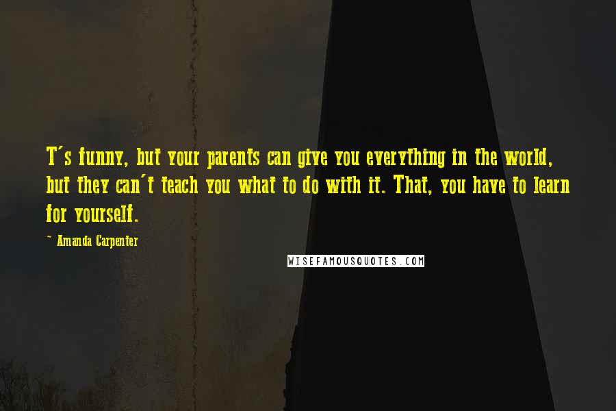 Amanda Carpenter Quotes: T's funny, but your parents can give you everything in the world, but they can't teach you what to do with it. That, you have to learn for yourself.