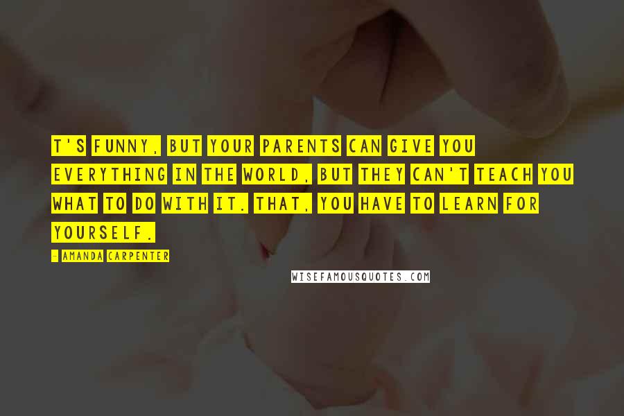 Amanda Carpenter Quotes: T's funny, but your parents can give you everything in the world, but they can't teach you what to do with it. That, you have to learn for yourself.