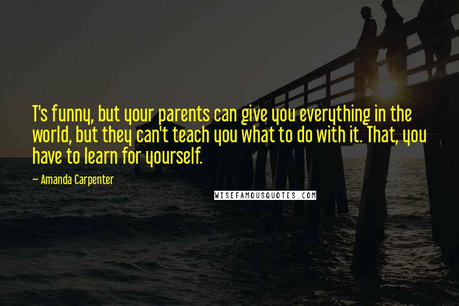 Amanda Carpenter Quotes: T's funny, but your parents can give you everything in the world, but they can't teach you what to do with it. That, you have to learn for yourself.