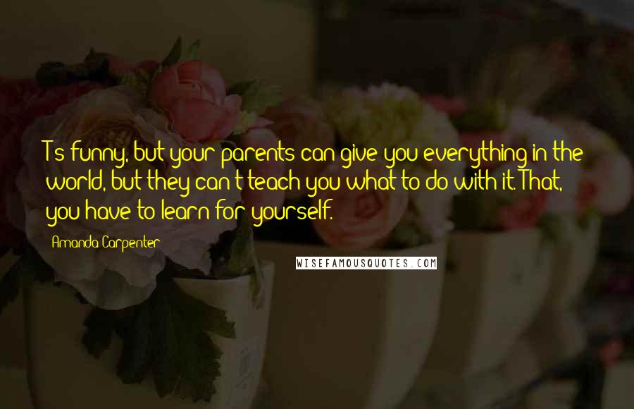 Amanda Carpenter Quotes: T's funny, but your parents can give you everything in the world, but they can't teach you what to do with it. That, you have to learn for yourself.