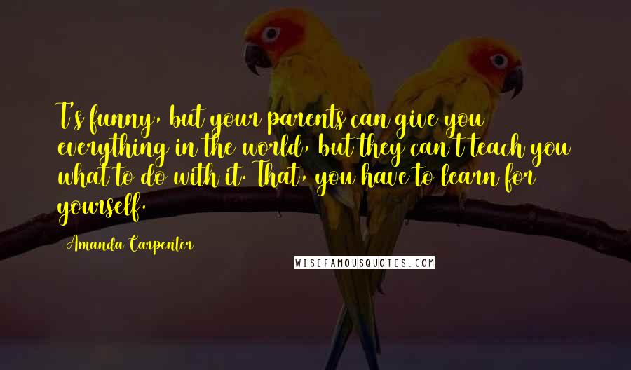 Amanda Carpenter Quotes: T's funny, but your parents can give you everything in the world, but they can't teach you what to do with it. That, you have to learn for yourself.