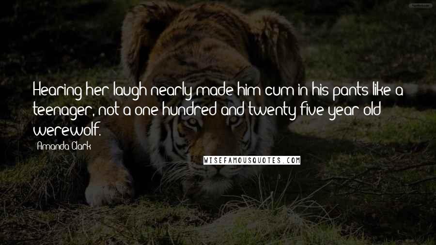 Amanda Clark Quotes: Hearing her laugh nearly made him cum in his pants like a teenager, not a one hundred and twenty-five year old werewolf.