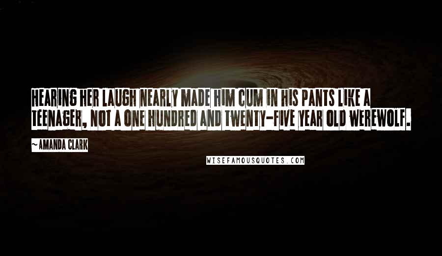 Amanda Clark Quotes: Hearing her laugh nearly made him cum in his pants like a teenager, not a one hundred and twenty-five year old werewolf.