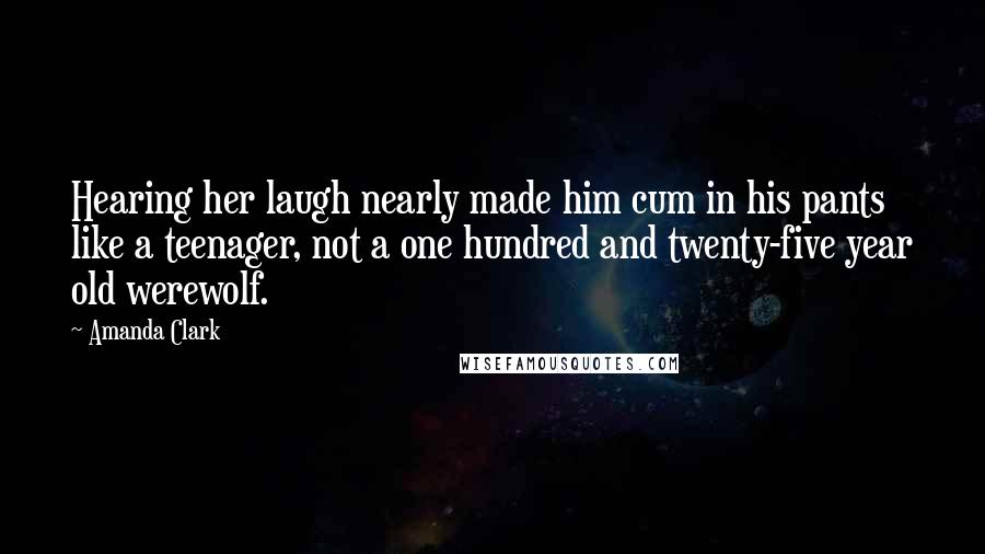 Amanda Clark Quotes: Hearing her laugh nearly made him cum in his pants like a teenager, not a one hundred and twenty-five year old werewolf.