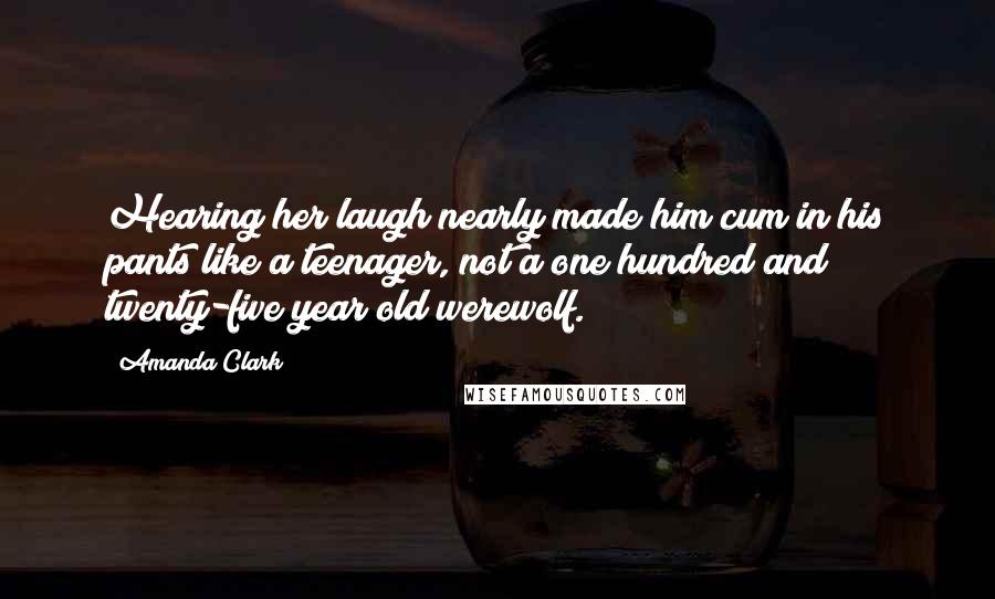 Amanda Clark Quotes: Hearing her laugh nearly made him cum in his pants like a teenager, not a one hundred and twenty-five year old werewolf.