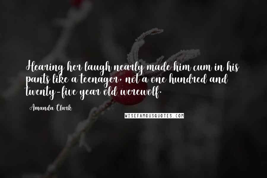 Amanda Clark Quotes: Hearing her laugh nearly made him cum in his pants like a teenager, not a one hundred and twenty-five year old werewolf.