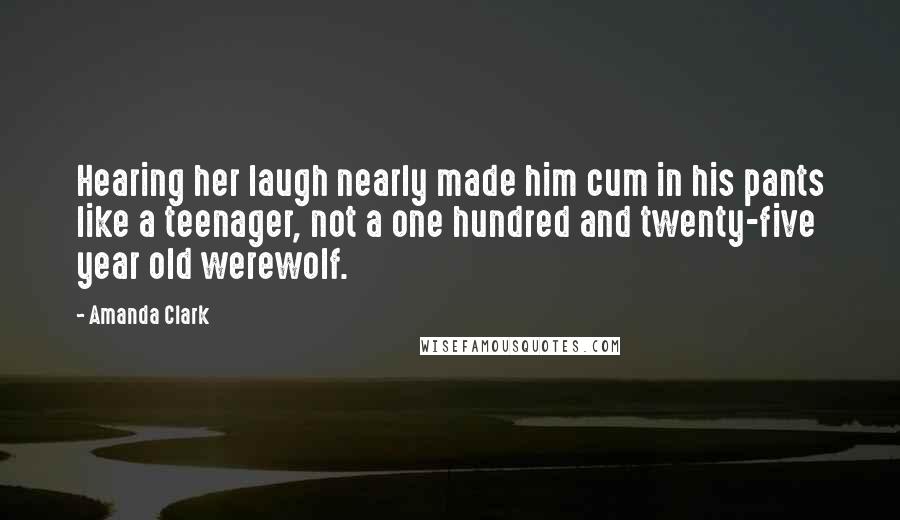 Amanda Clark Quotes: Hearing her laugh nearly made him cum in his pants like a teenager, not a one hundred and twenty-five year old werewolf.