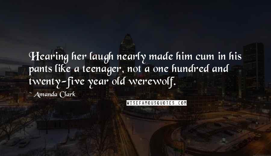 Amanda Clark Quotes: Hearing her laugh nearly made him cum in his pants like a teenager, not a one hundred and twenty-five year old werewolf.