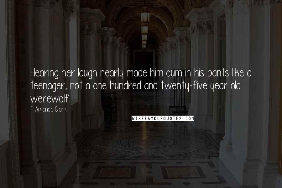 Amanda Clark Quotes: Hearing her laugh nearly made him cum in his pants like a teenager, not a one hundred and twenty-five year old werewolf.