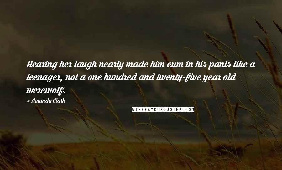 Amanda Clark Quotes: Hearing her laugh nearly made him cum in his pants like a teenager, not a one hundred and twenty-five year old werewolf.