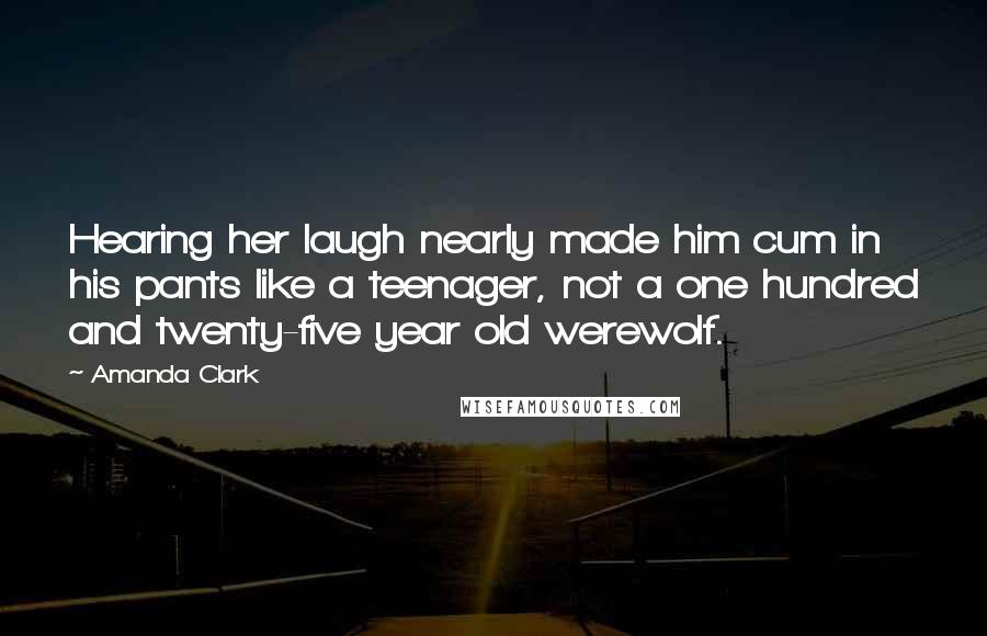 Amanda Clark Quotes: Hearing her laugh nearly made him cum in his pants like a teenager, not a one hundred and twenty-five year old werewolf.