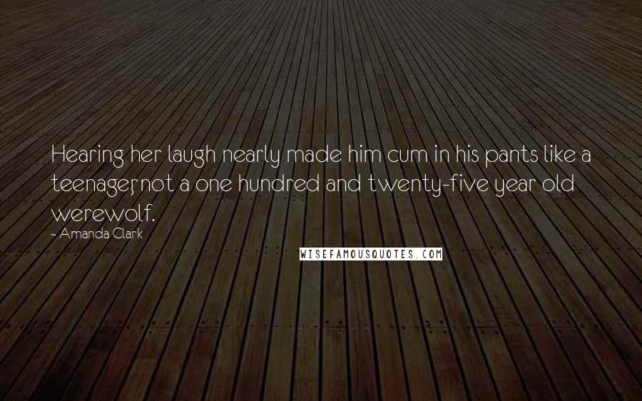 Amanda Clark Quotes: Hearing her laugh nearly made him cum in his pants like a teenager, not a one hundred and twenty-five year old werewolf.