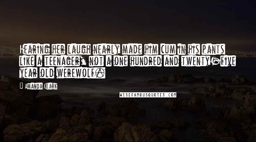 Amanda Clark Quotes: Hearing her laugh nearly made him cum in his pants like a teenager, not a one hundred and twenty-five year old werewolf.