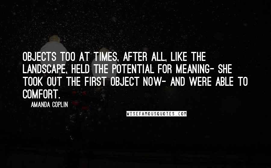 Amanda Coplin Quotes: Objects too at times, after all, like the landscape, held the potential for meaning- she took out the first object now- and were able to comfort.