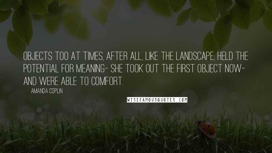 Amanda Coplin Quotes: Objects too at times, after all, like the landscape, held the potential for meaning- she took out the first object now- and were able to comfort.