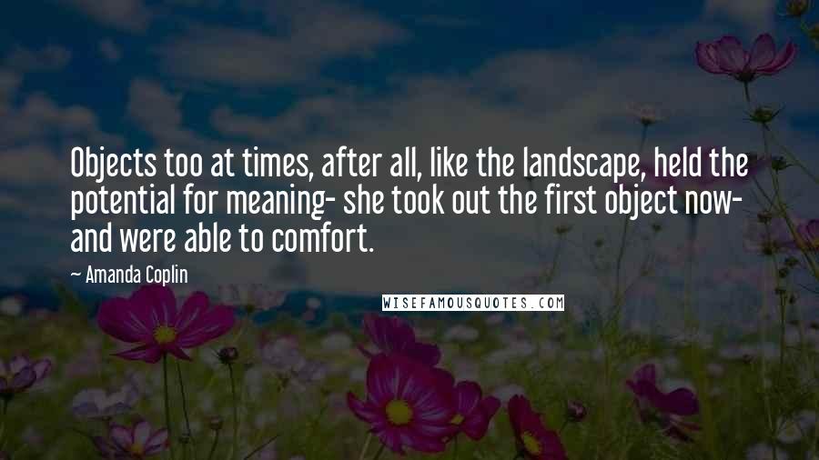 Amanda Coplin Quotes: Objects too at times, after all, like the landscape, held the potential for meaning- she took out the first object now- and were able to comfort.