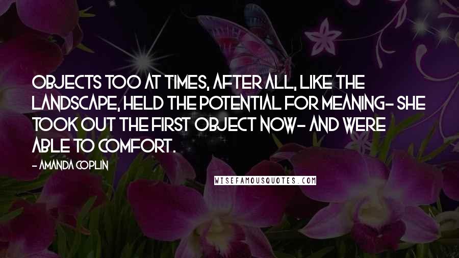 Amanda Coplin Quotes: Objects too at times, after all, like the landscape, held the potential for meaning- she took out the first object now- and were able to comfort.