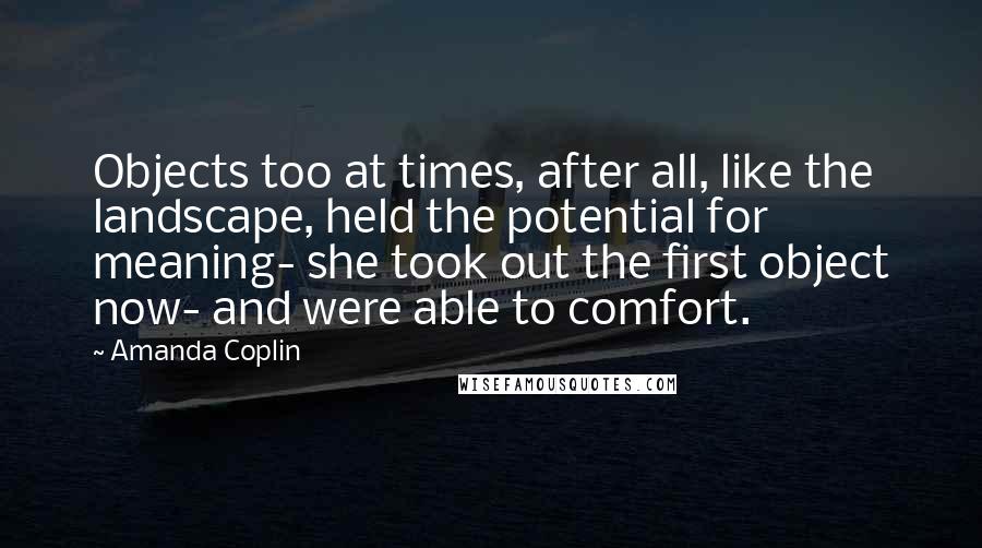 Amanda Coplin Quotes: Objects too at times, after all, like the landscape, held the potential for meaning- she took out the first object now- and were able to comfort.