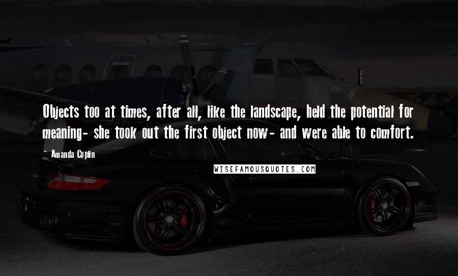 Amanda Coplin Quotes: Objects too at times, after all, like the landscape, held the potential for meaning- she took out the first object now- and were able to comfort.