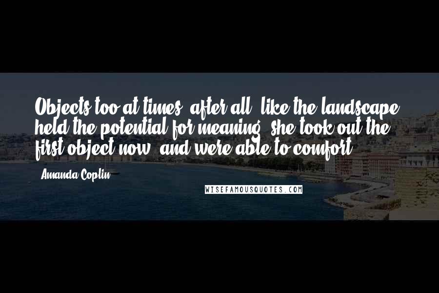 Amanda Coplin Quotes: Objects too at times, after all, like the landscape, held the potential for meaning- she took out the first object now- and were able to comfort.