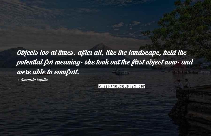 Amanda Coplin Quotes: Objects too at times, after all, like the landscape, held the potential for meaning- she took out the first object now- and were able to comfort.