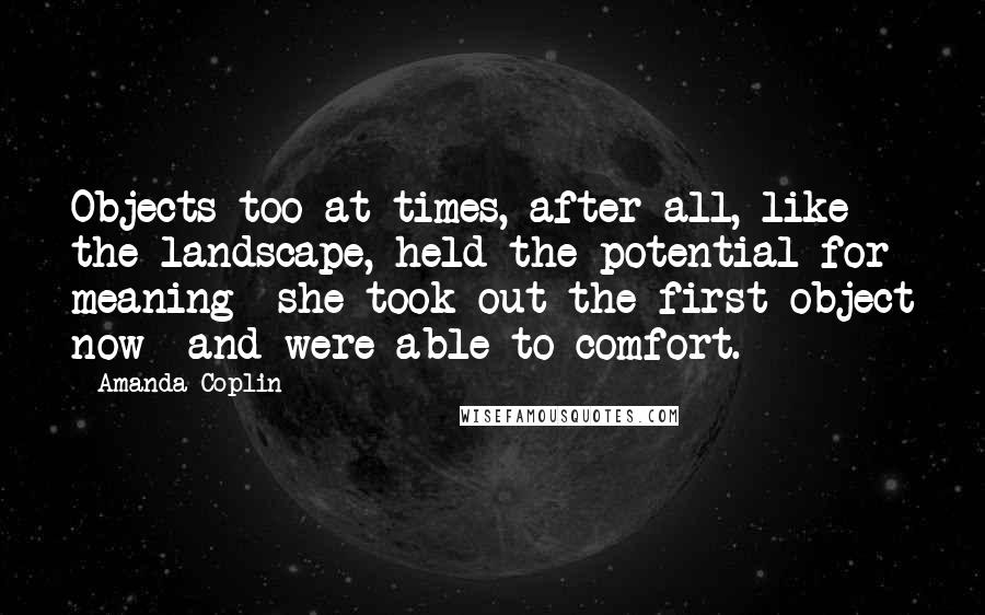 Amanda Coplin Quotes: Objects too at times, after all, like the landscape, held the potential for meaning- she took out the first object now- and were able to comfort.