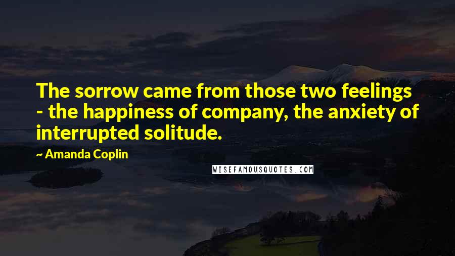 Amanda Coplin Quotes: The sorrow came from those two feelings - the happiness of company, the anxiety of interrupted solitude.