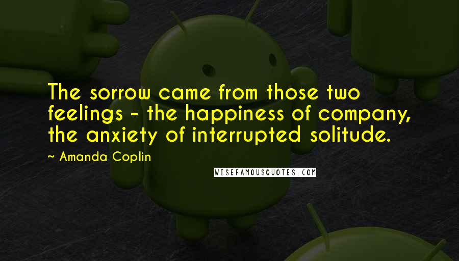 Amanda Coplin Quotes: The sorrow came from those two feelings - the happiness of company, the anxiety of interrupted solitude.