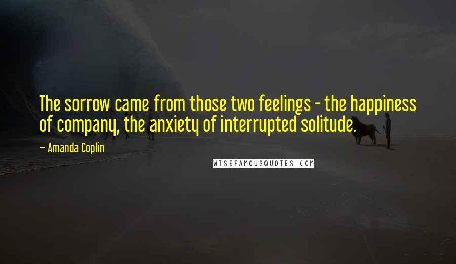 Amanda Coplin Quotes: The sorrow came from those two feelings - the happiness of company, the anxiety of interrupted solitude.