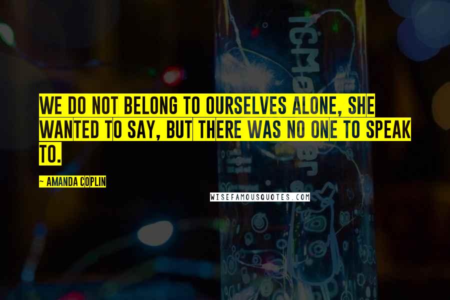 Amanda Coplin Quotes: We do not belong to ourselves alone, she wanted to say, but there was no one to speak to.