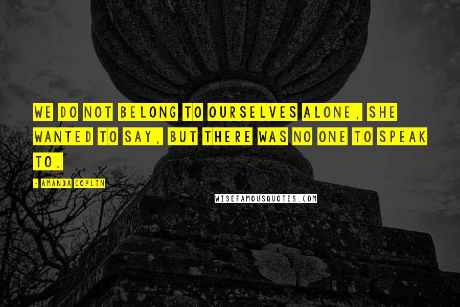 Amanda Coplin Quotes: We do not belong to ourselves alone, she wanted to say, but there was no one to speak to.