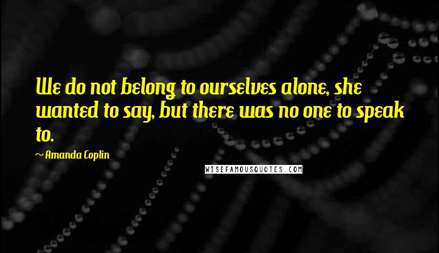 Amanda Coplin Quotes: We do not belong to ourselves alone, she wanted to say, but there was no one to speak to.