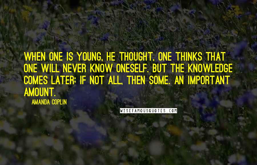 Amanda Coplin Quotes: When one is young, he thought, one thinks that one will never know oneself. But the knowledge comes later; if not all, then some. An important amount.