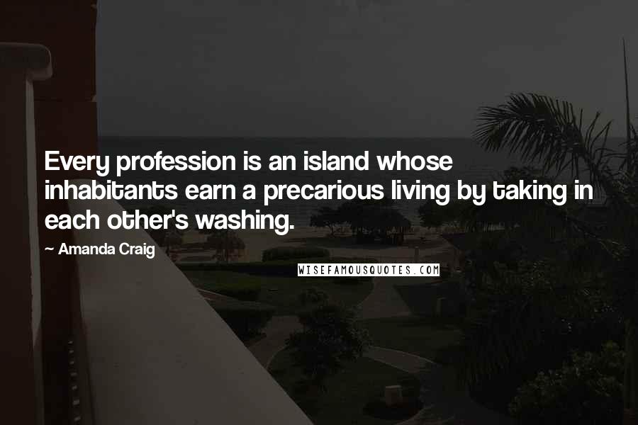 Amanda Craig Quotes: Every profession is an island whose inhabitants earn a precarious living by taking in each other's washing.