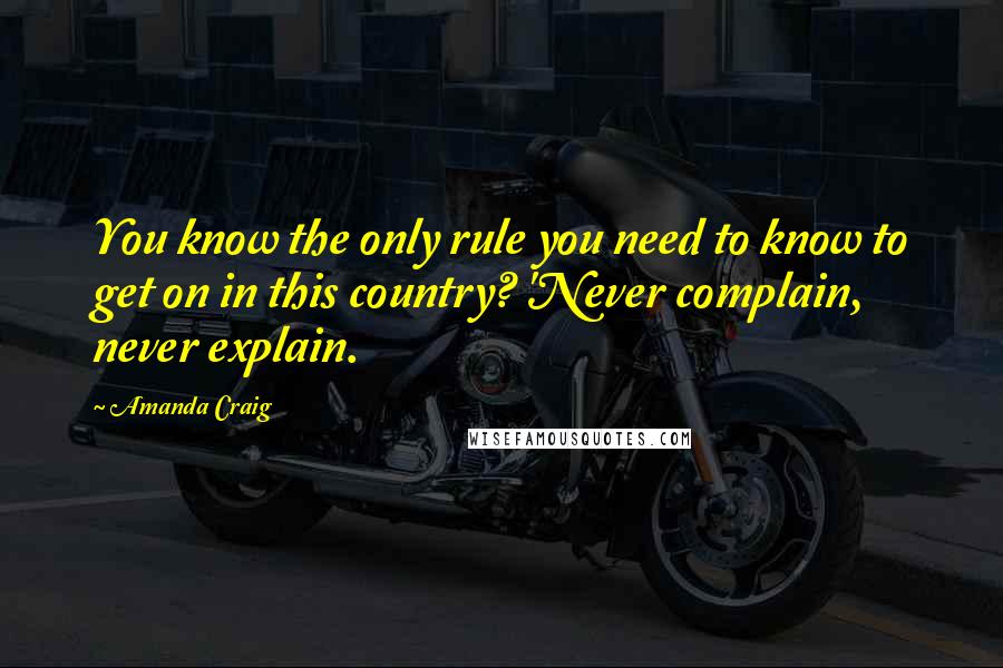 Amanda Craig Quotes: You know the only rule you need to know to get on in this country? 'Never complain, never explain.